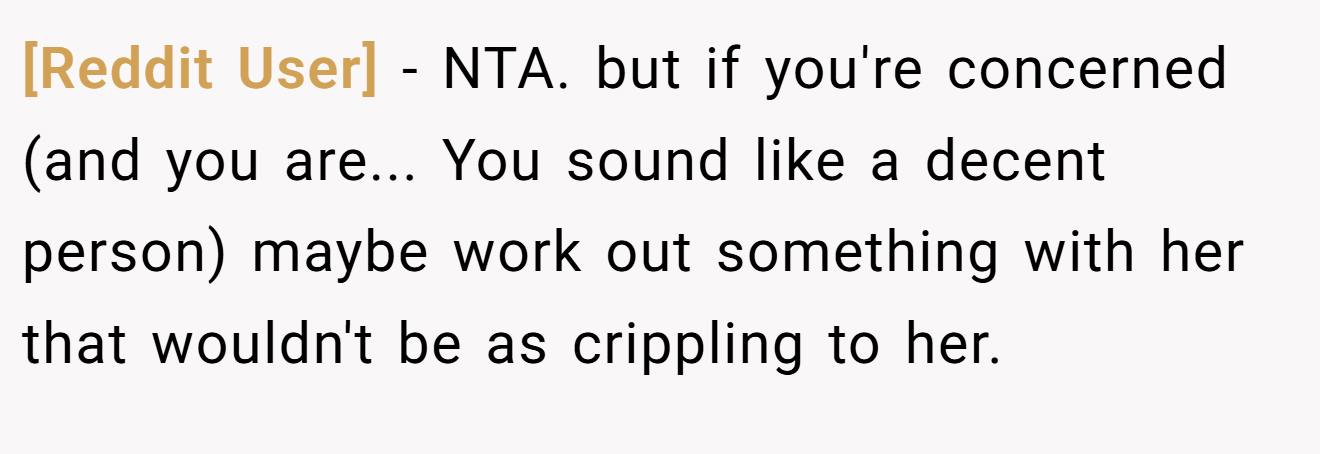 [Reddit User] - NTA. but if you're concerned (and you are... You sound like a decent person) maybe work out something with her that wouldn't be as crippling to her.