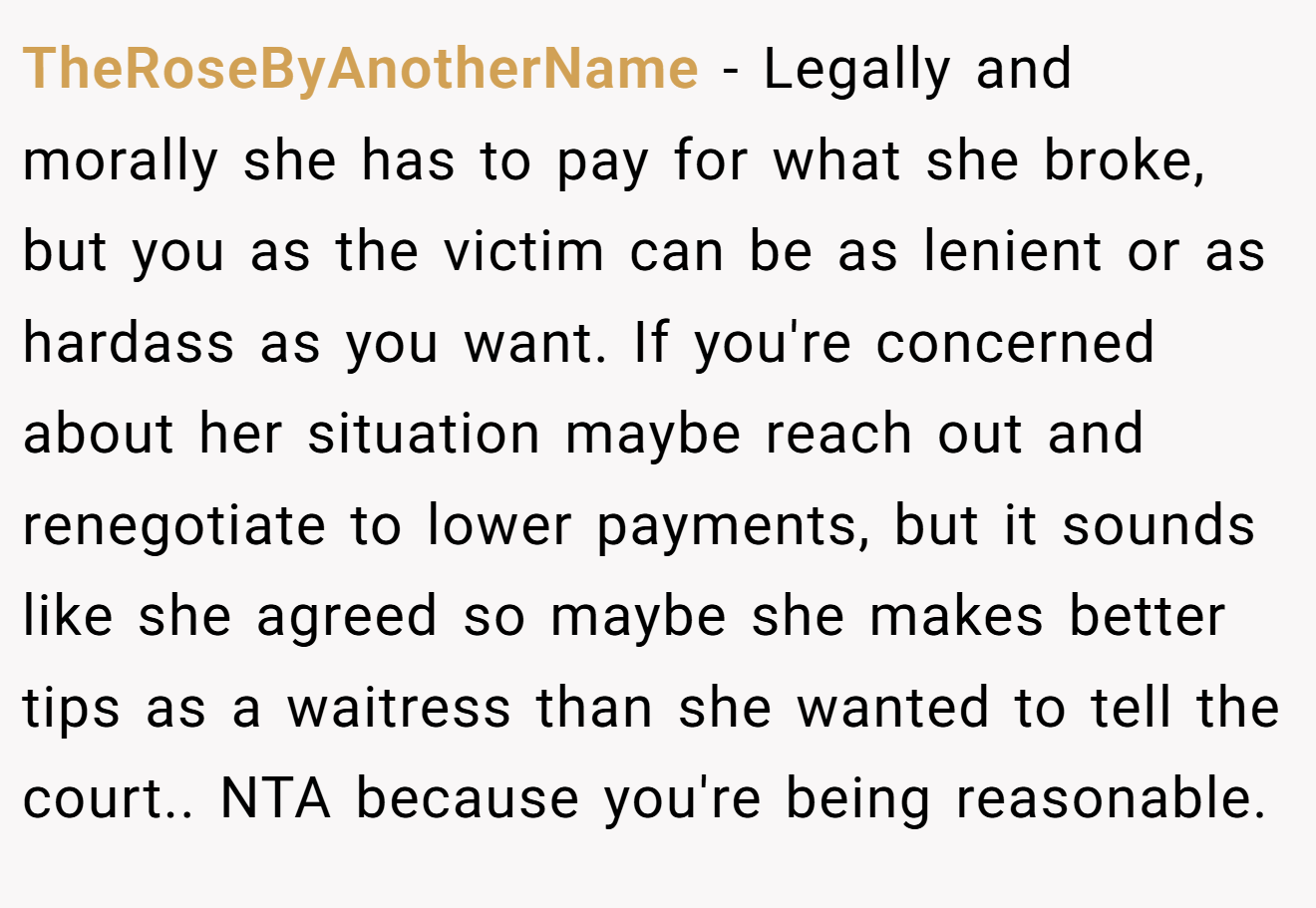 TheRoseByAnotherName - Legally and morally she has to pay for what she broke, but you as the victim can be as lenient or as hardass as you want. If you're concerned about her situation maybe reach out and renegotiate to lower payments, but it sounds like she agreed so maybe she makes better tips as a waitress than she wanted to tell the court.. NTA because you're being reasonable.