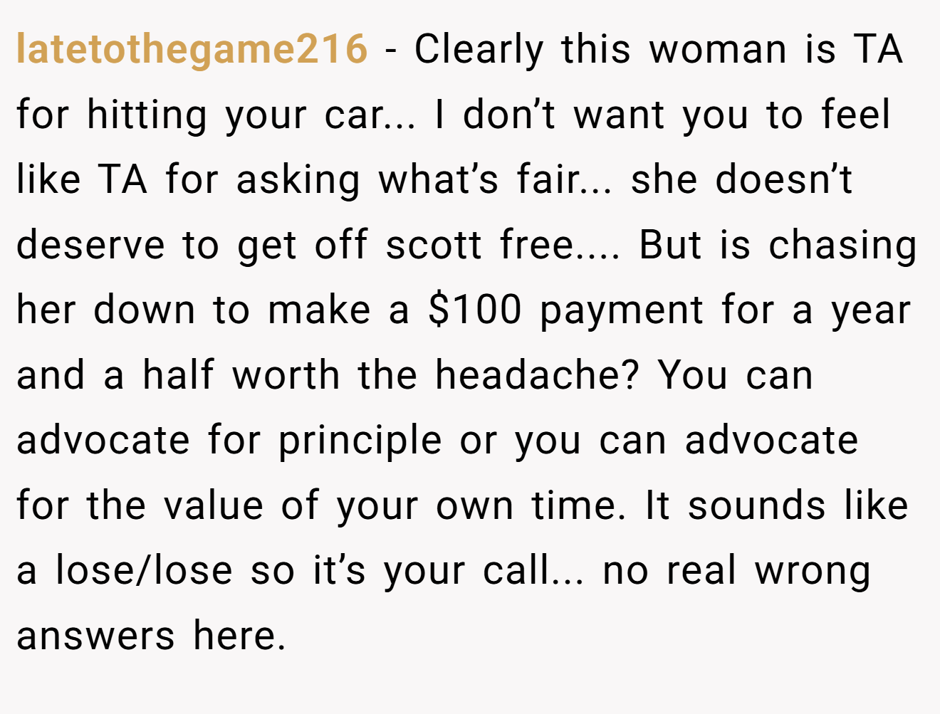 latetothegame216 - Clearly this woman is TA for hitting your car... I don’t want you to feel like TA for asking what’s fair... she doesn’t deserve to get off scott free.... But is chasing her down to make a $100 payment for a year and a half worth the headache? You can advocate for principle or you can advocate for the value of your own time. It sounds like a lose/lose so it’s your call... no real wrong answers here.