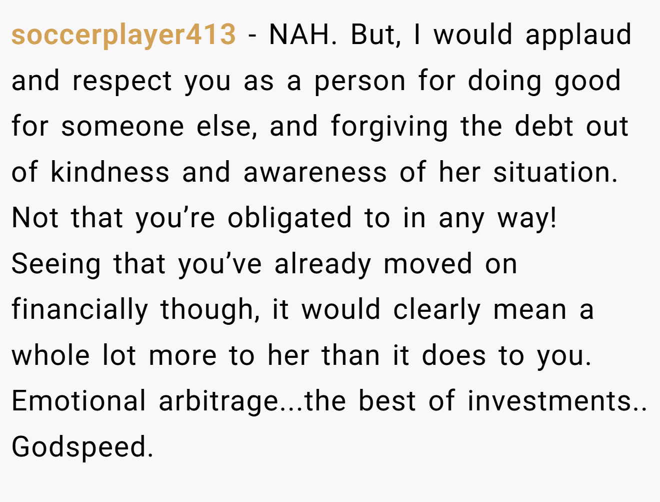 soccerplayer413 - NAH. But, I would applaud and respect you as a person for doing good for someone else, and forgiving the debt out of kindness and awareness of her situation. Not that you’re obligated to in any way! Seeing that you’ve already moved on financially though, it would clearly mean a whole lot more to her than it does to you. Emotional arbitrage...the best of investments.. Godspeed.