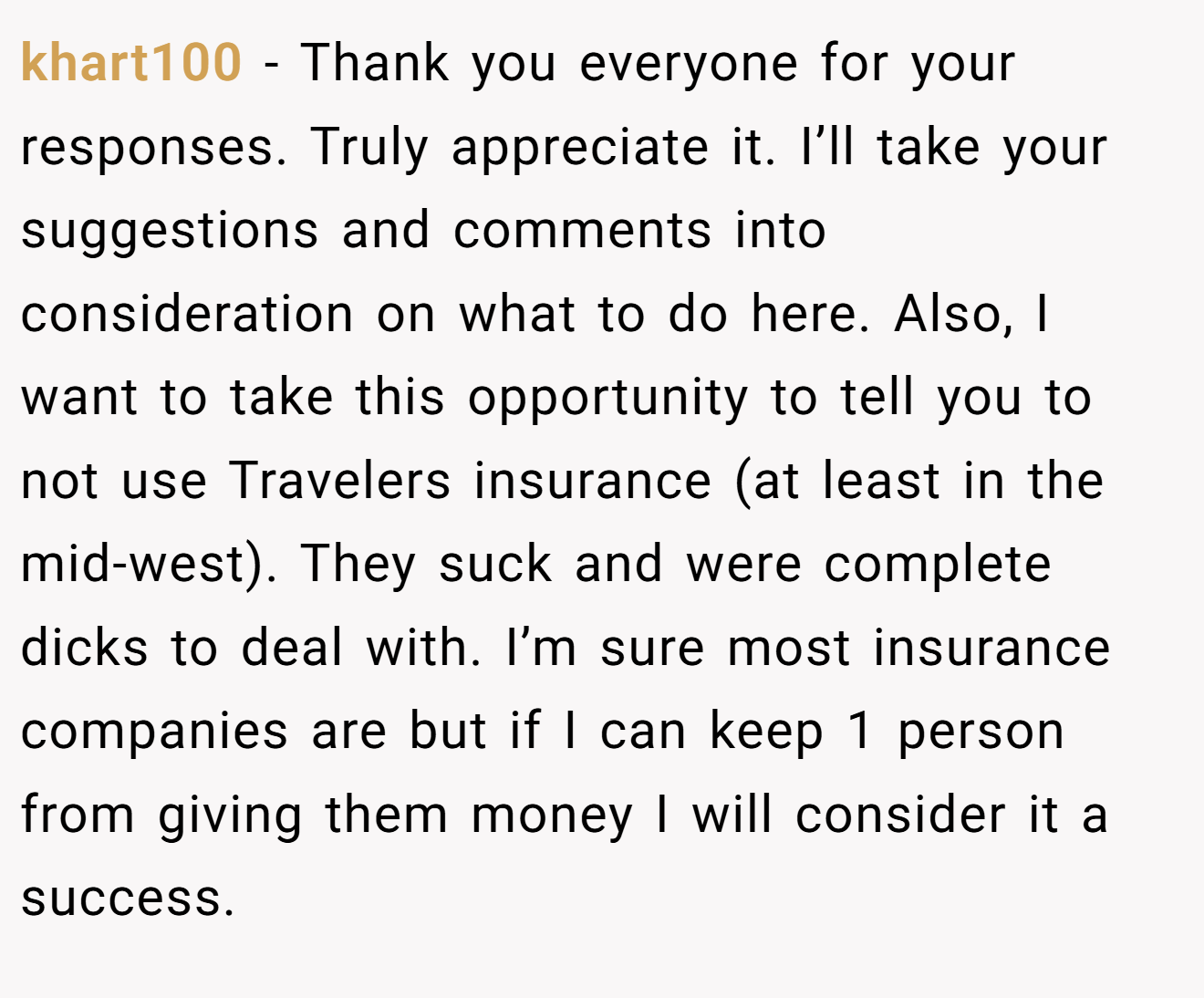 khart100 - Thank you everyone for your responses. Truly appreciate it. I’ll take your suggestions and comments into consideration on what to do here. Also, I want to take this opportunity to tell you to not use Travelers insurance (at least in the mid-west). They suck and were complete dicks to deal with. I’m sure most insurance companies are but if I can keep 1 person from giving them money I will consider it a success.