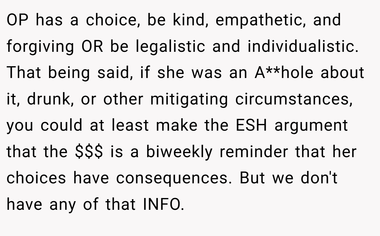 OP has a choice, be kind, empathetic, and forgiving OR be legalistic and individualistic. That being said, if she was an A**hole about it, drunk, or other mitigating circumstances, you could at least make the ESH argument that the $$$ is a biweekly reminder that her choices have consequences. But we don't have any of that INFO.
