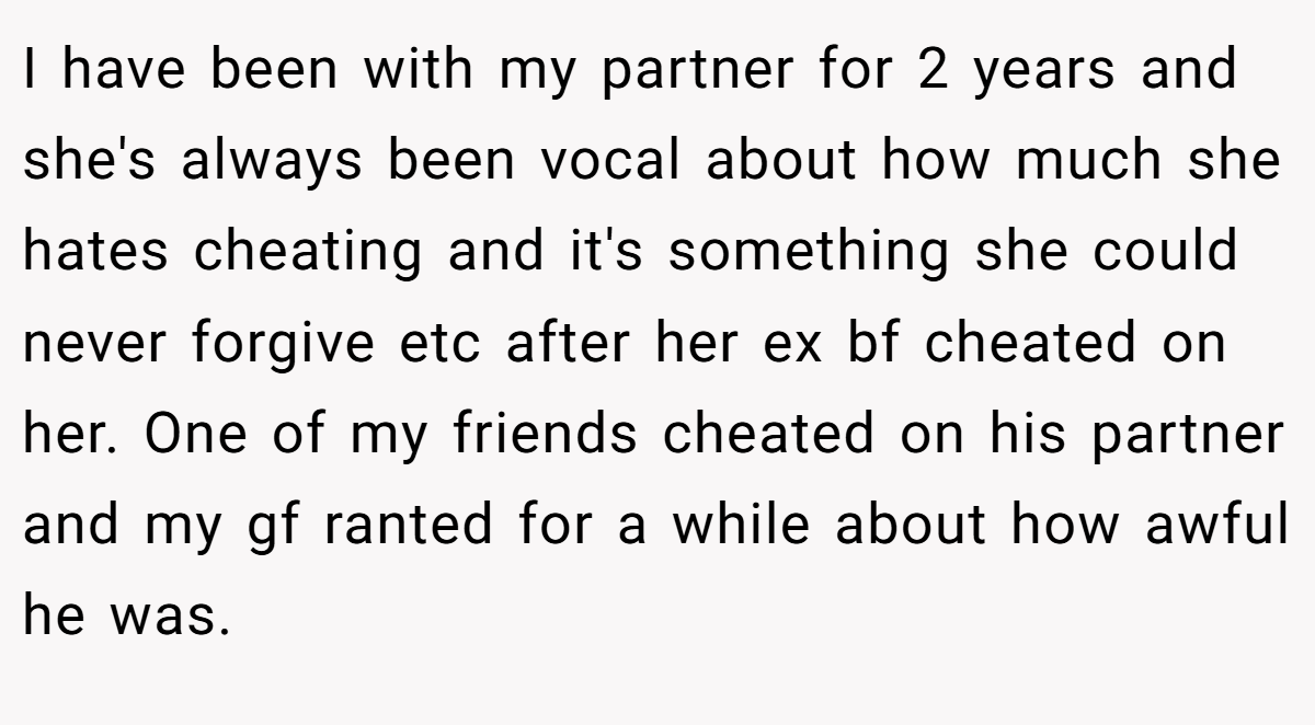I have been with my partner for 2 years and she's always been vocal about how much she hates cheating and it's something she could never forgive etc after her ex bf cheated on her. One of my friends cheated on his partner and my gf ranted for a while about how awful he was.