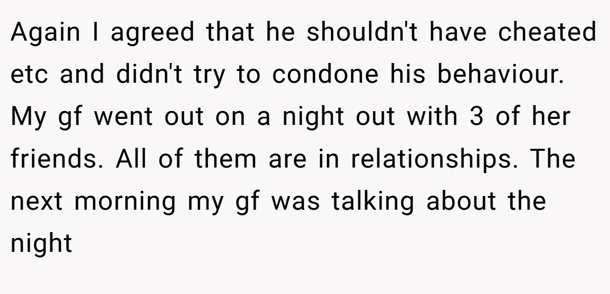 Again I agreed that he shouldn't have cheated etc and didn't try to condone his behaviour. My gf went out on a night out with 3 of her friends. All of them are in relationships. The next morning my gf was talking about the night