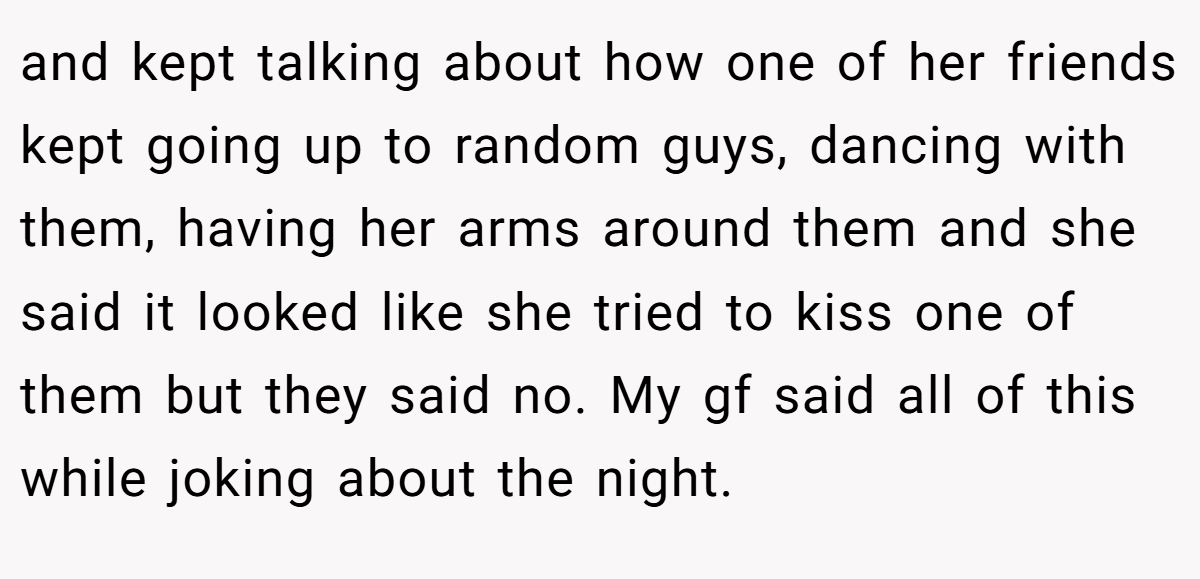 and kept talking about how one of her friends kept going up to random guys, dancing with them, having her arms around them and she said it looked like she tried to kiss one of them but they said no. My gf said all of this while joking about the night.