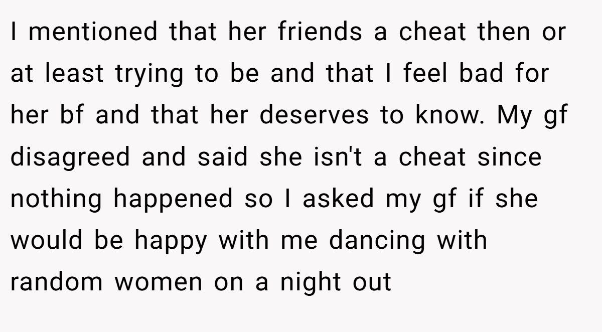 I mentioned that her friends a cheat then or at least trying to be and that I feel bad for her bf and that her deserves to know. My gf disagreed and said she isn't a cheat since nothing happened so I asked my gf if she would be happy with me dancing with random women on a night out