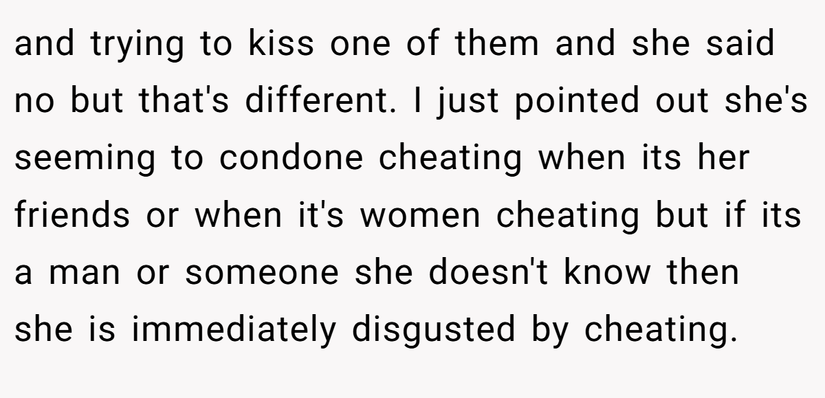 and trying to kiss one of them and she said no but that's different. I just pointed out she's seeming to condone cheating when its her friends or when it's women cheating but if its a man or someone she doesn't know then she is immediately disgusted by cheating.