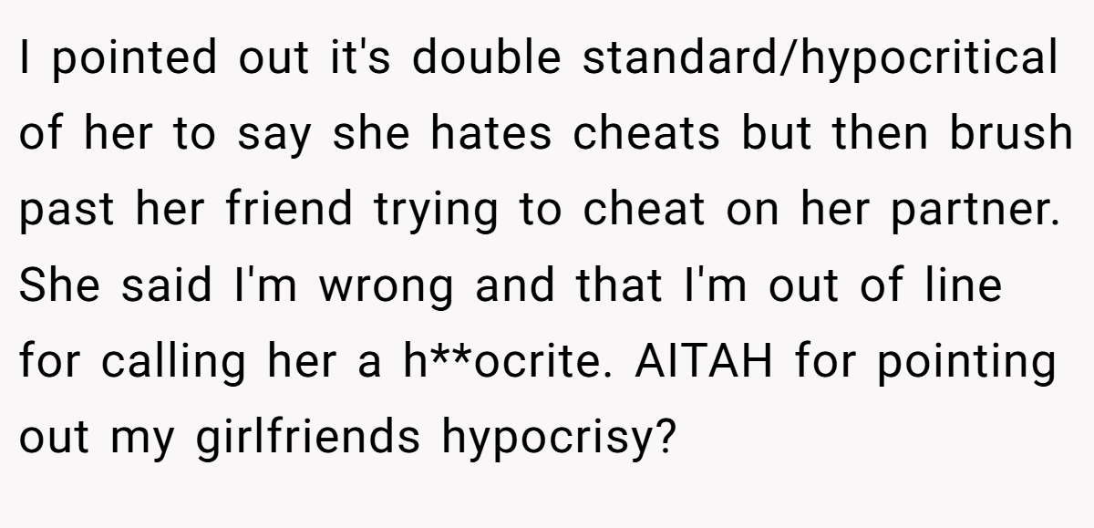 I pointed out it's double standard/hypocritical of her to say she hates cheats but then brush past her friend trying to cheat on her partner. She said I'm wrong and that I'm out of line for calling her a h**ocrite. AITAH for pointing out my girlfriends hypocrisy?