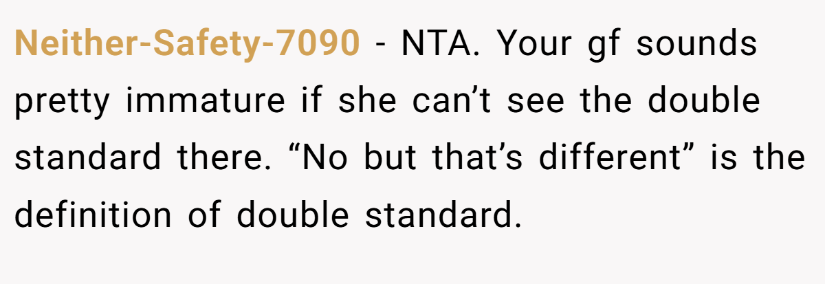 Neither-Safety-7090 - NTA. Your gf sounds pretty immature if she can’t see the double standard there. “No but that’s different” is the definition of double standard.