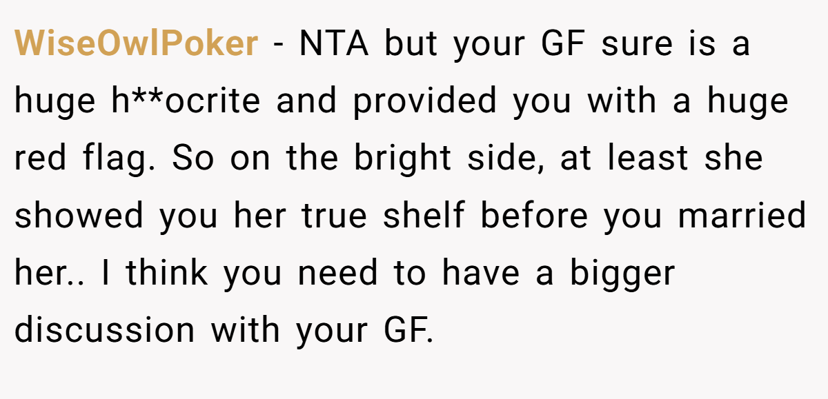 WiseOwlPoker - NTA but your GF sure is a huge h**ocrite and provided you with a huge red flag. So on the bright side, at least she showed you her true shelf before you married her.. I think you need to have a bigger discussion with your GF.