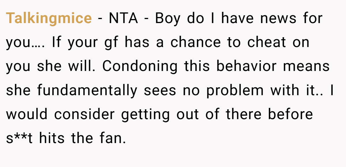 Talkingmice - NTA - Boy do I have news for you…. If your gf has a chance to cheat on you she will. Condoning this behavior means she fundamentally sees no problem with it.. I would consider getting out of there before s**t hits the fan.