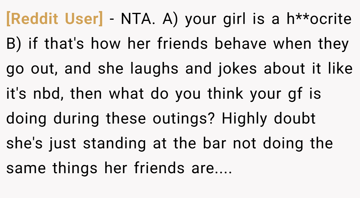 [Reddit User] - NTA. A) your girl is a h**ocrite B) if that's how her friends behave when they go out, and she laughs and jokes about it like it's nbd, then what do you think your gf is doing during these outings? Highly doubt she's just standing at the bar not doing the same things her friends are....