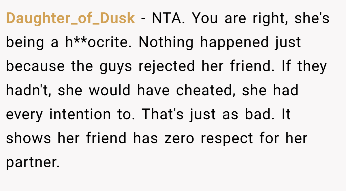 Daughter_of_Dusk - NTA. You are right, she's being a h**ocrite. Nothing happened just because the guys rejected her friend. If they hadn't, she would have cheated, she had every intention to. That's just as bad. It shows her friend has zero respect for her partner.