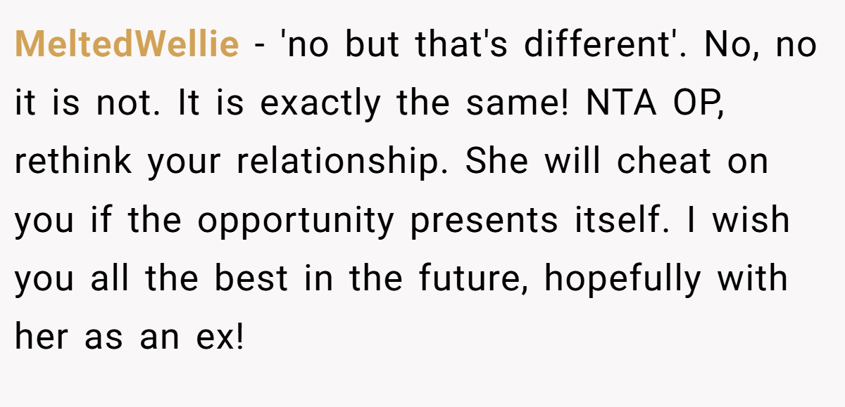 MeltedWellie - 'no but that's different'. No, no it is not. It is exactly the same! NTA OP, rethink your relationship. She will cheat on you if the opportunity presents itself. I wish you all the best in the future, hopefully with her as an ex!