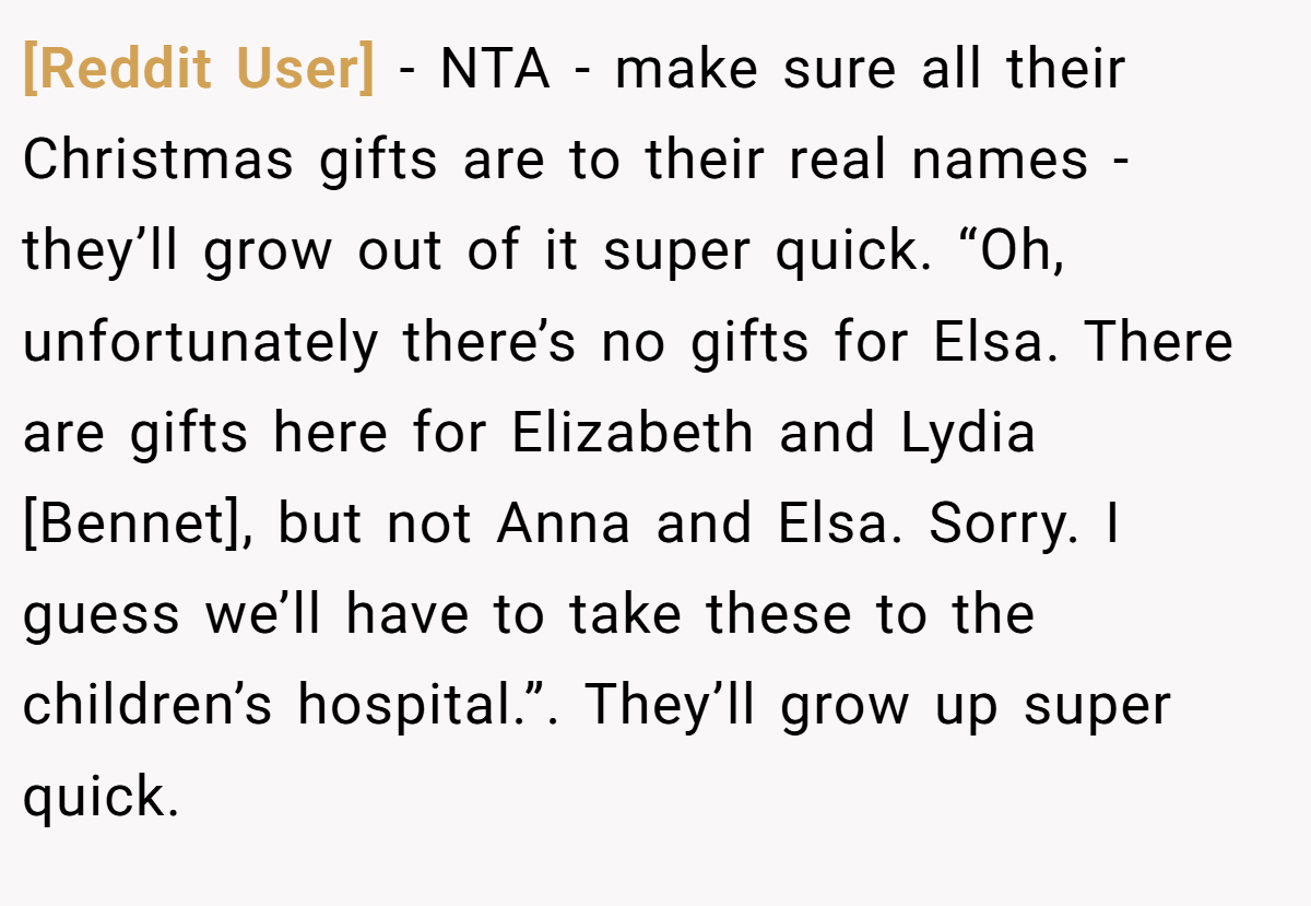 [Reddit User] − NTA - make sure all their Christmas gifts are to their real names - they’ll grow out of it super quick. “Oh, unfortunately there’s no gifts for Elsa. There are gifts here for Elizabeth and Lydia [Bennet], but not Anna and Elsa. Sorry. I guess we’ll have to take these to the children’s hospital.”. They’ll grow up super quick.