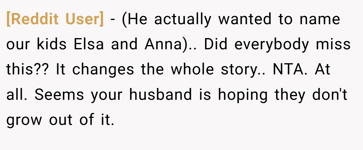 [Reddit User] − (He actually wanted to name our kids Elsa and Anna).. Did everybody miss this?? It changes the whole story.. NTA. At all. Seems your husband is hoping they don't grow out of it.