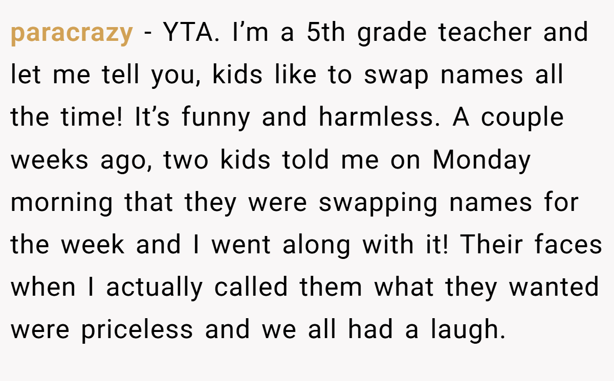 paracrazy − YTA. I’m a 5th grade teacher and let me tell you, kids like to swap names all the time! It’s funny and harmless. A couple weeks ago, two kids told me on Monday morning that they were swapping names for the week and I went along with it! Their faces when I actually called them what they wanted were priceless and we all had a laugh.