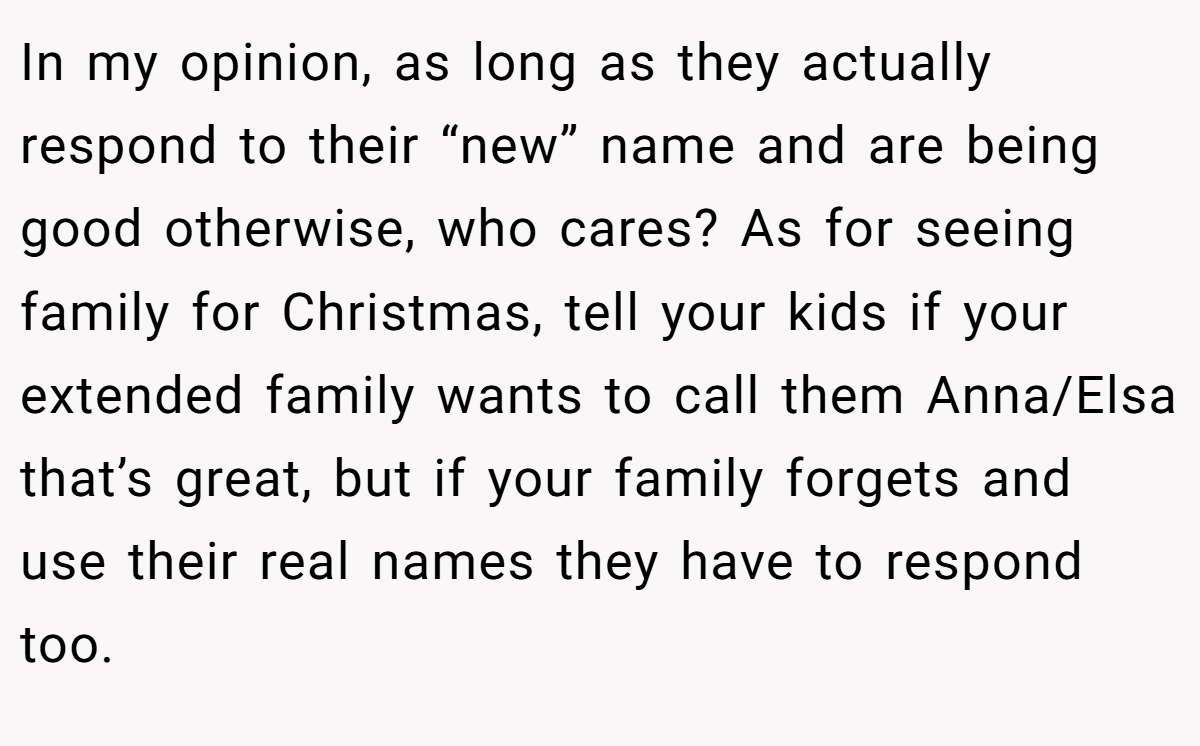 In my opinion, as long as they actually respond to their “new” name and are being good otherwise, who cares? As for seeing family for Christmas, tell your kids if your extended family wants to call them Anna/Elsa that’s great, but if your family forgets and use their real names they have to respond too.