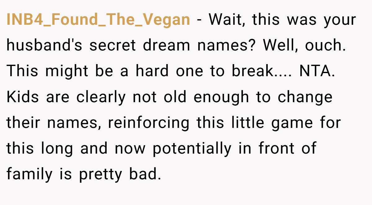 INB4_Found_The_Vegan − Wait, this was your husband's secret dream names? Well, ouch. This might be a hard one to break.... NTA. Kids are clearly not old enough to change their names, reinforcing this little game for this long and now potentially in front of family is pretty bad.
