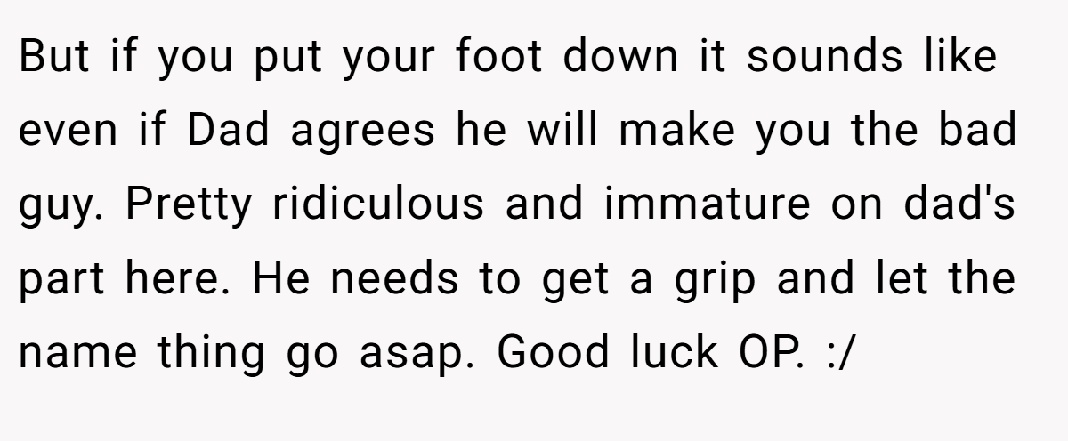 But if you put your foot down it sounds like even if Dad agrees he will make you the bad guy. Pretty ridiculous and immature on dad's part here. He needs to get a grip and let the name thing go asap. Good luck OP. :/