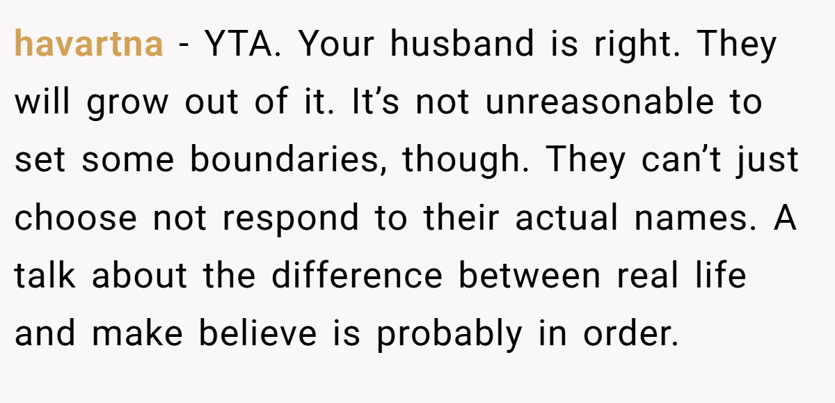 havartna − YTA. Your husband is right. They will grow out of it. It’s not unreasonable to set some boundaries, though. They can’t just choose not respond to their actual names. A talk about the difference between real life and make believe is probably in order.