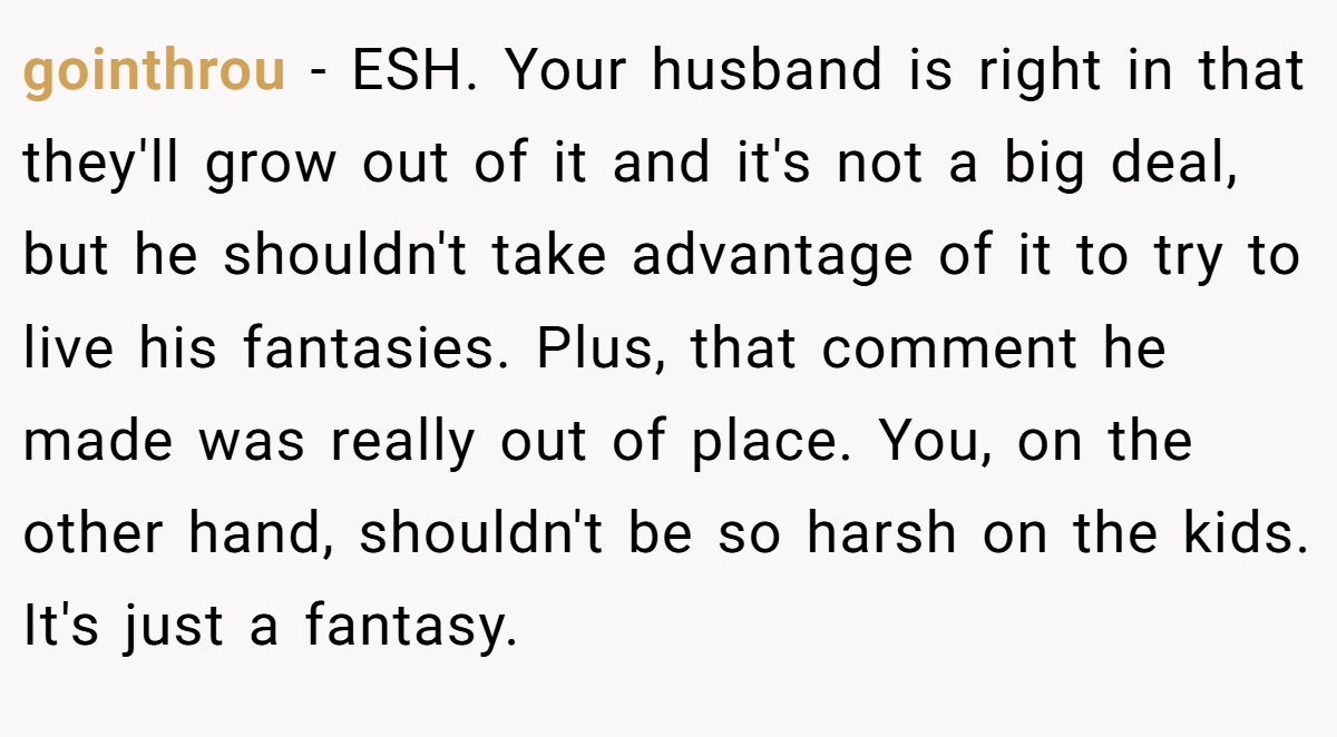 gointhrou − ESH. Your husband is right in that they'll grow out of it and it's not a big deal, but he shouldn't take advantage of it to try to live his fantasies. Plus, that comment he made was really out of place. You, on the other hand, shouldn't be so harsh on the kids. It's just a fantasy.