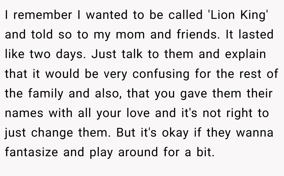 I remember I wanted to be called 'Lion King' and told so to my mom and friends. It lasted like two days. Just talk to them and explain that it would be very confusing for the rest of the family and also, that you gave them their names with all your love and it's not right to just change them. But it's okay if they wanna fantasize and play around for a bit.