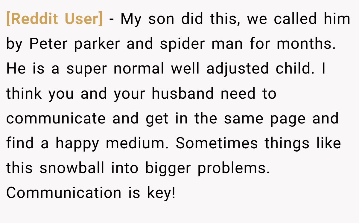 [Reddit User] − My son did this, we called him by Peter parker and spider man for months. He is a super normal well adjusted child. I think you and your husband need to communicate and get in the same page and find a happy medium. Sometimes things like this snowball into bigger problems. Communication is key!