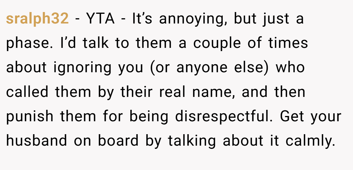 sralph32 − YTA - It’s annoying, but just a phase. I’d talk to them a couple of times about ignoring you (or anyone else) who called them by their real name, and then punish them for being disrespectful. Get your husband on board by talking about it calmly.