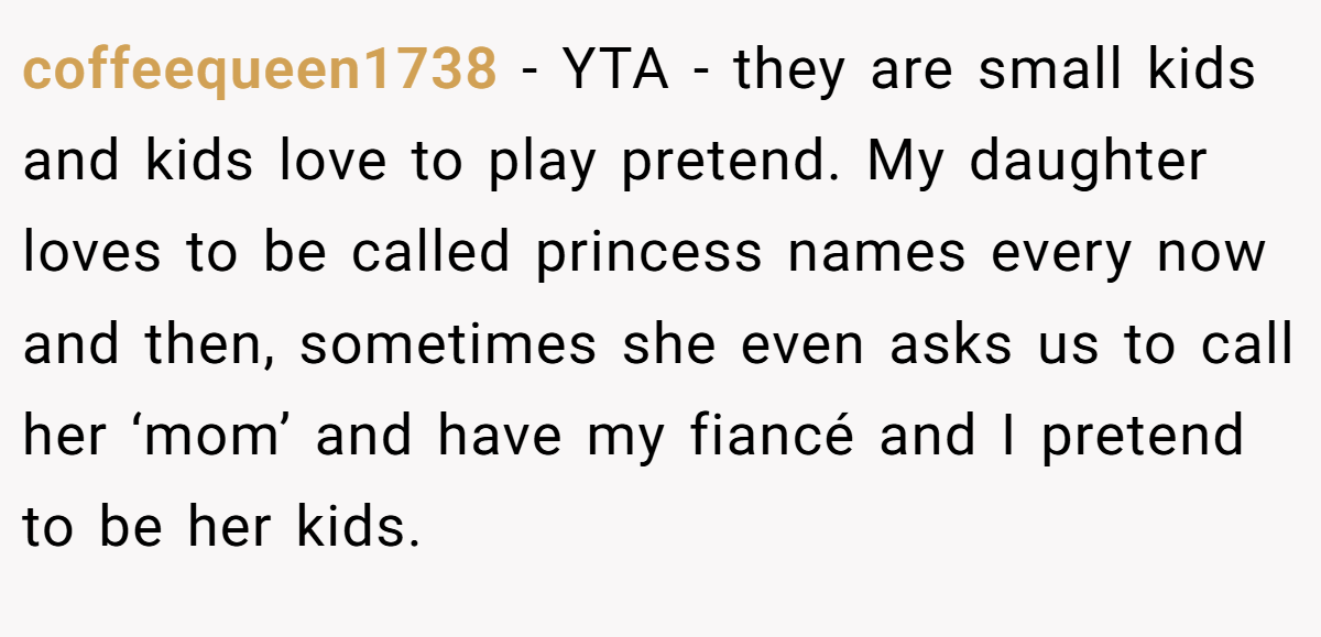 coffeequeen1738 − YTA - they are small kids and kids love to play pretend. My daughter loves to be called princess names every now and then, sometimes she even asks us to call her ‘mom’ and have my fiancé and I pretend to be her kids.
