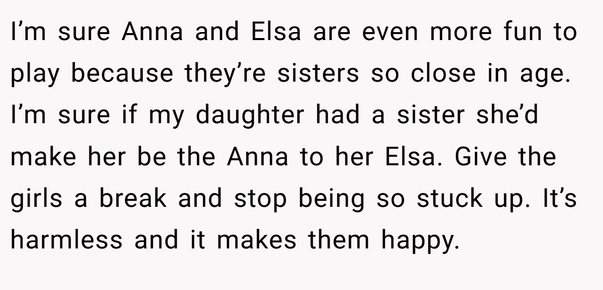 I’m sure Anna and Elsa are even more fun to play because they’re sisters so close in age. I’m sure if my daughter had a sister she’d make her be the Anna to her Elsa. Give the girls a break and stop being so stuck up. It’s harmless and it makes them happy.