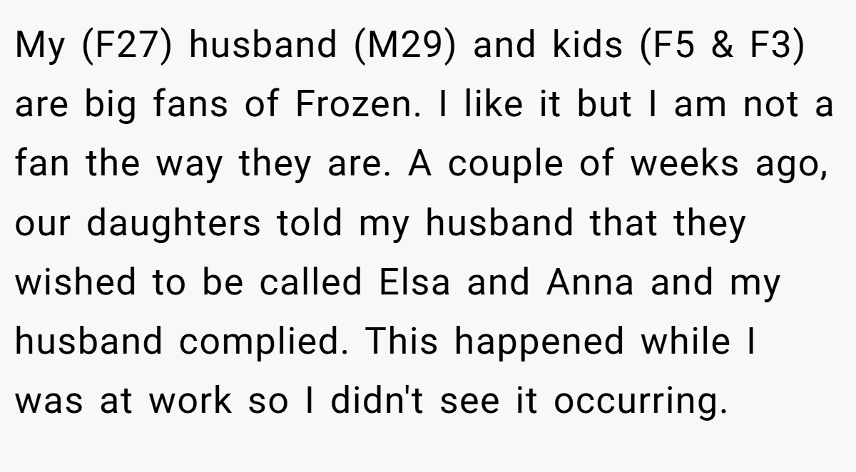 My (F27) husband (M29) and kids (F5 & F3) are big fans of Frozen. I like it but I am not a fan the way they are. A couple of weeks ago, our daughters told my husband that they wished to be called Elsa and Anna and my husband complied. This happened while I was at work so I didn't see it occurring.