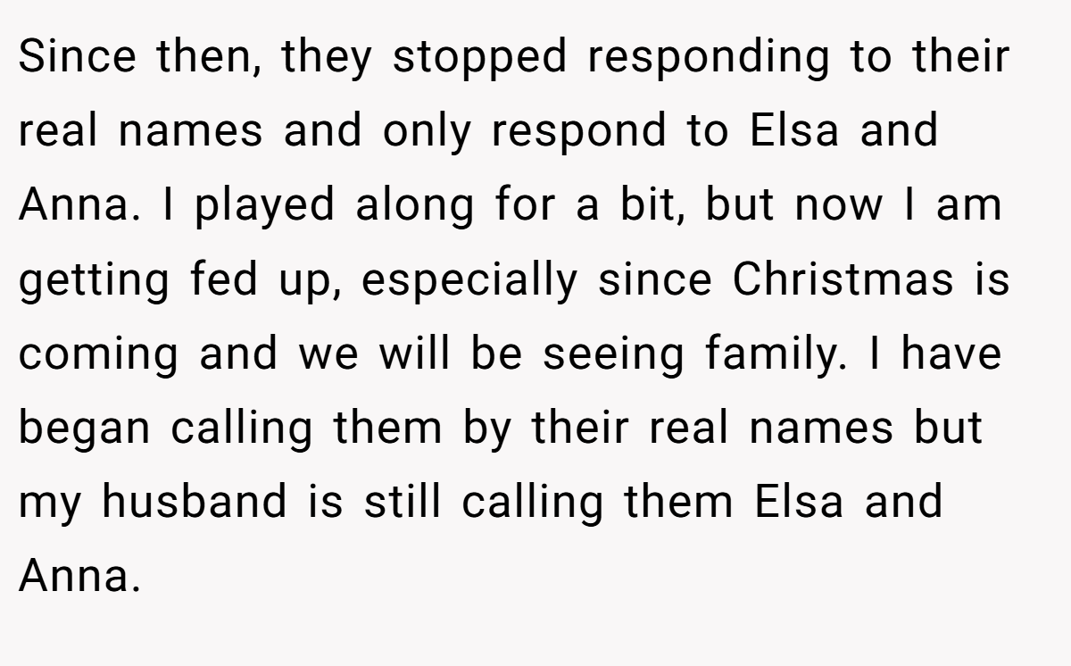 Since then, they stopped responding to their real names and only respond to Elsa and Anna. I played along for a bit, but now I am getting fed up, especially since Christmas is coming and we will be seeing family. I have began calling them by their real names but my husband is still calling them Elsa and Anna.
