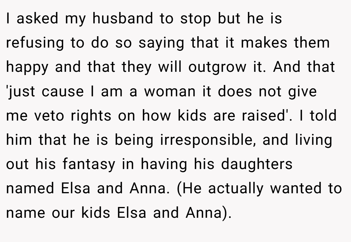I asked my husband to stop but he is refusing to do so saying that it makes them happy and that they will outgrow it. And that 'just cause I am a woman it does not give me veto rights on how kids are raised'. I told him that he is being irresponsible, and living out his fantasy in having his daughters named Elsa and Anna. (He actually wanted to name our kids Elsa and Anna).