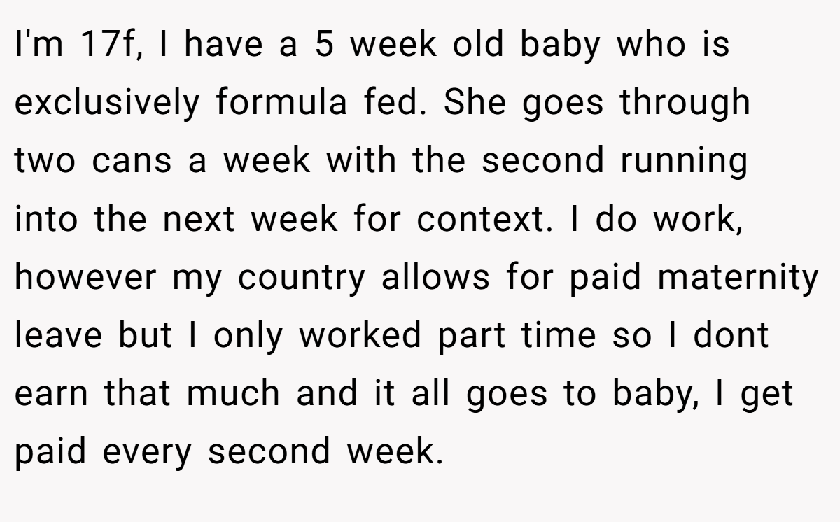 I'm 17f, I have a 5 week old baby who is exclusively formula fed. She goes through two cans a week with the second running into the next week for context. I do work, however my country allows for paid maternity leave but I only worked part time so I dont earn that much and it all goes to baby, I get paid every second week.