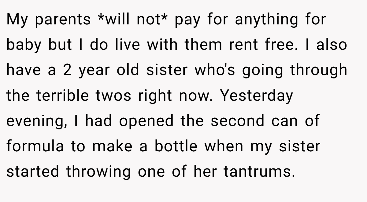 My parents *will not* pay for anything for baby but I do live with them rent free. I also have a 2 year old sister who's going through the terrible twos right now. Yesterday evening, I had opened the second can of formula to make a bottle when my sister started throwing one of her tantrums.