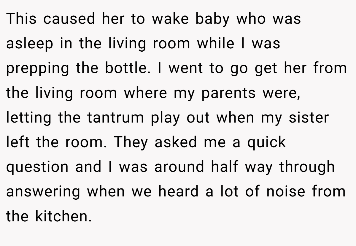 This caused her to wake baby who was asleep in the living room while I was prepping the bottle. I went to go get her from the living room where my parents were, letting the tantrum play out when my sister left the room. They asked me a quick question and I was around half way through answering when we heard a lot of noise from the kitchen.