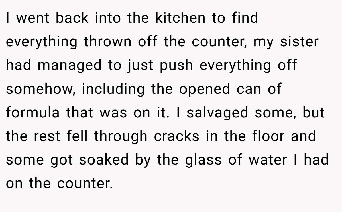I went back into the kitchen to find everything thrown off the counter, my sister had managed to just push everything off somehow, including the opened can of formula that was on it. I salvaged some, but the rest fell through cracks in the floor and some got soaked by the glass of water I had on the counter.