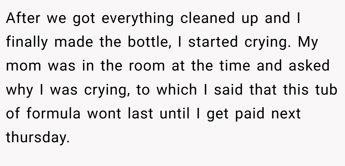 After we got everything cleaned up and I finally made the bottle, I started crying. My mom was in the room at the time and asked why I was crying, to which I said that this tub of formula wont last until I get paid next thursday.