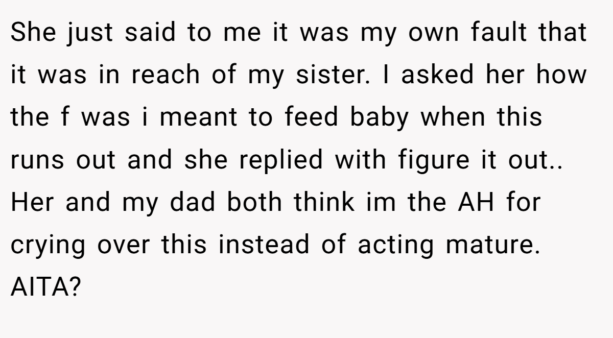 She just said to me it was my own fault that it was in reach of my sister. I asked her how the f was i meant to feed baby when this runs out and she replied with figure it out.. Her and my dad both think im the AH for crying over this instead of acting mature. AITA?