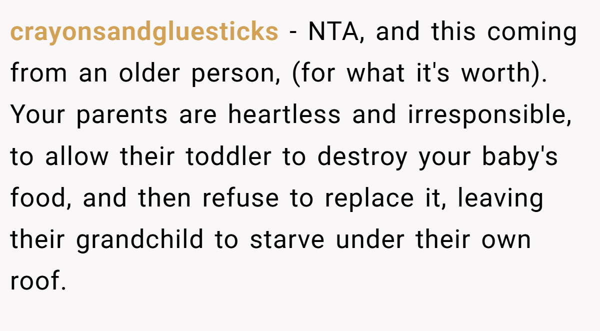 crayonsandgluesticks − NTA, and this coming from an older person, (for what it's worth). Your parents are heartless and irresponsible, to allow their toddler to destroy your baby's food, and then refuse to replace it, leaving their grandchild to starve under their own roof.
