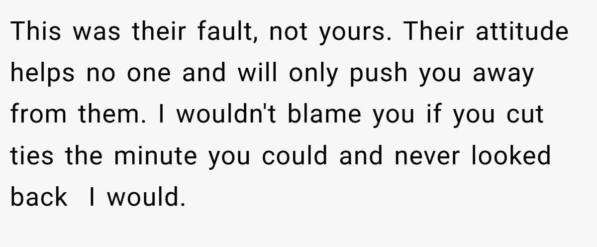 This was their fault, not yours. Their attitude helps no one and will only push you away from them. I wouldn't blame you if you cut ties the minute you could and never looked back  I would.