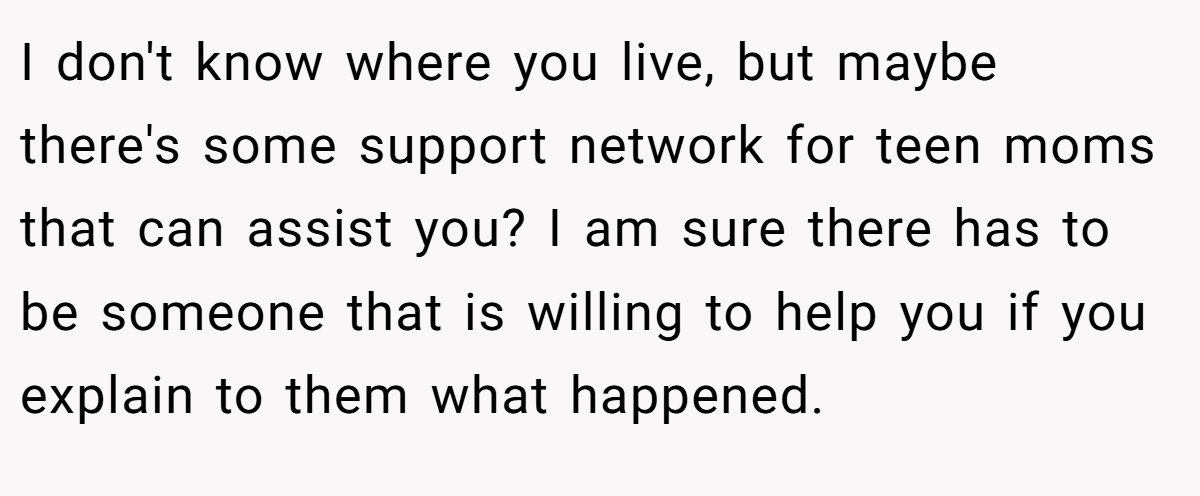 I don't know where you live, but maybe there's some support network for teen moms that can assist you? I am sure there has to be someone that is willing to help you if you explain to them what happened.