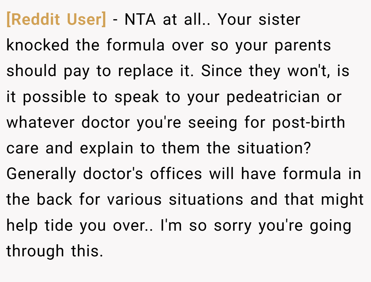 [Reddit User] − NTA at all.. Your sister knocked the formula over so your parents should pay to replace it. Since they won't, is it possible to speak to your pedeatrician or whatever doctor you're seeing for post-birth care and explain to them the situation? Generally doctor's offices will have formula in the back for various situations and that might help tide you over.. I'm so sorry you're going through this.