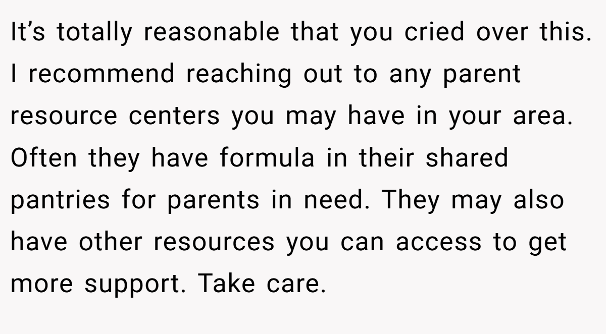 It’s totally reasonable that you cried over this. I recommend reaching out to any parent resource centers you may have in your area. Often they have formula in their shared pantries for parents in need. They may also have other resources you can access to get more support. Take care.