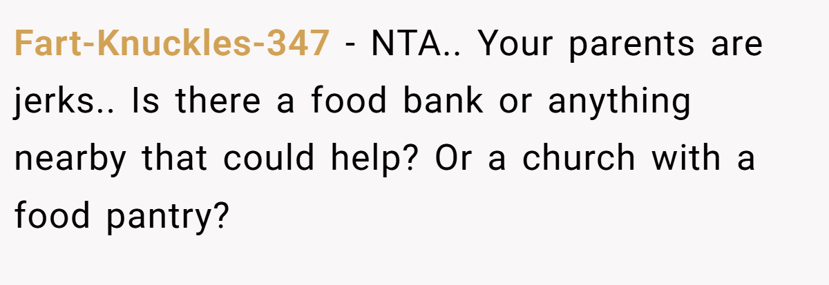 Fart-Knuckles-347 − NTA.. Your parents are jerks.. Is there a food bank or anything nearby that could help? Or a church with a food pantry?