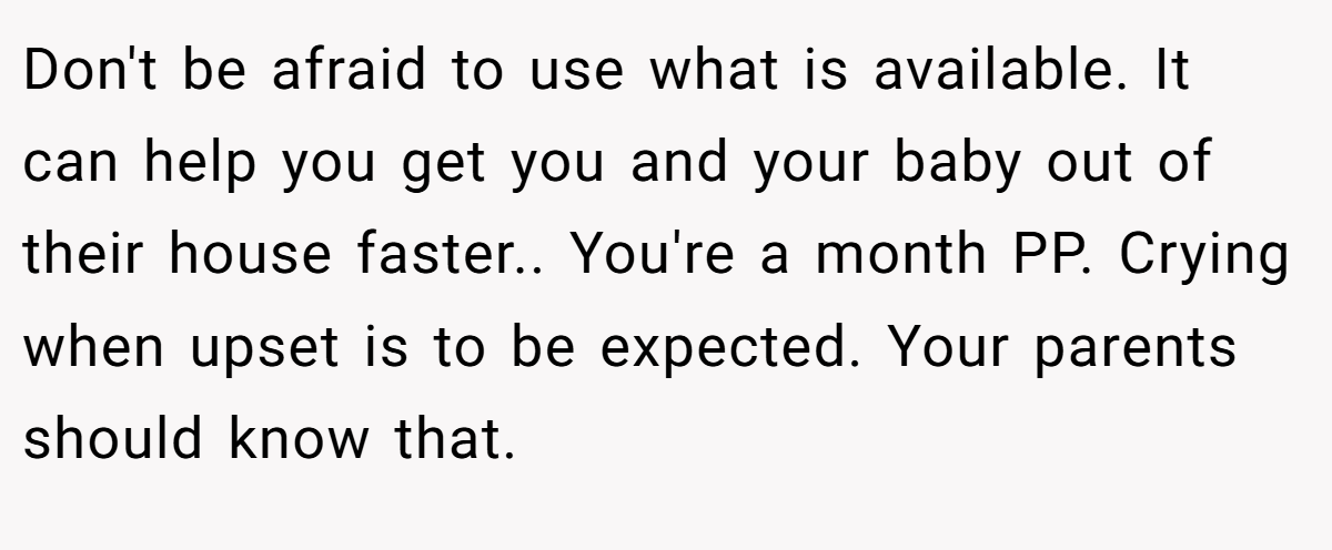 Don't be afraid to use what is available. It can help you get you and your baby out of their house faster.. You're a month PP. Crying when upset is to be expected. Your parents should know that.