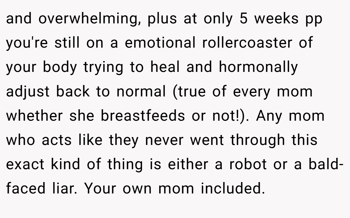 and overwhelming, plus at only 5 weeks pp you're still on a emotional rollercoaster of your body trying to heal and hormonally adjust back to normal (true of every mom whether she breastfeeds or not!). Any mom who acts like they never went through this exact kind of thing is either a robot or a bald-faced liar. Your own mom included.