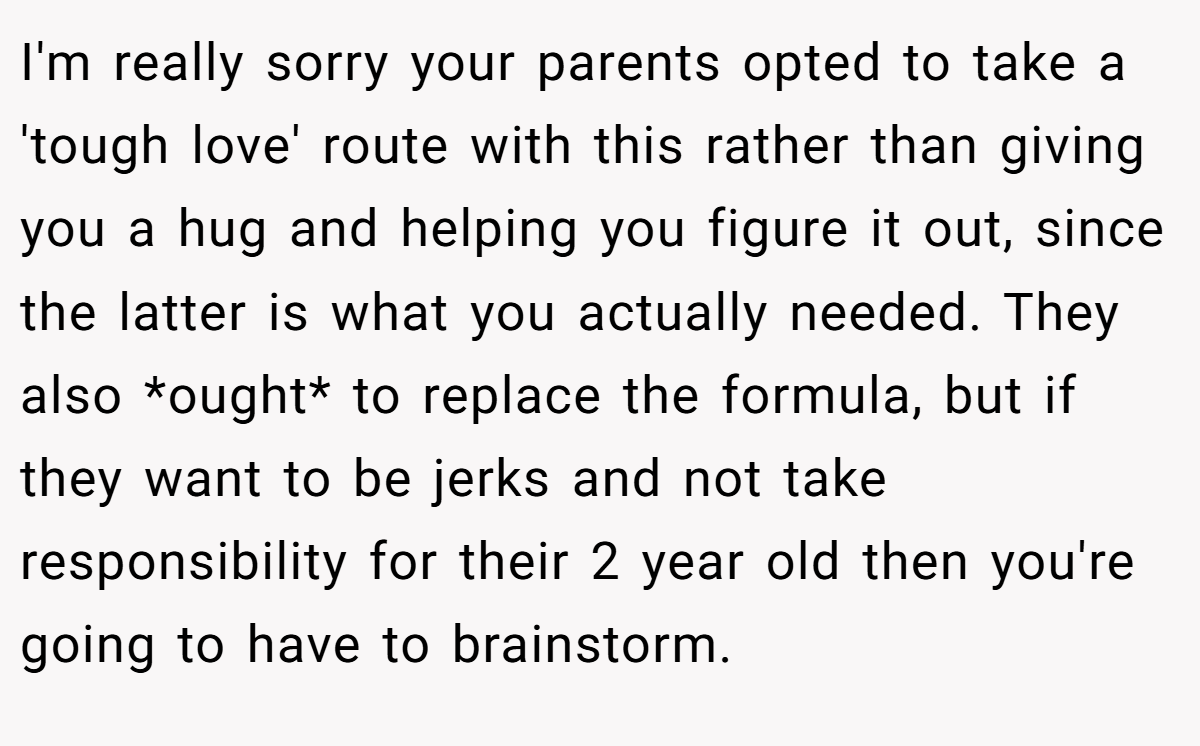 I'm really sorry your parents opted to take a 'tough love' route with this rather than giving you a hug and helping you figure it out, since the latter is what you actually needed. They also *ought* to replace the formula, but if they want to be jerks and not take responsibility for their 2 year old then you're going to have to brainstorm.