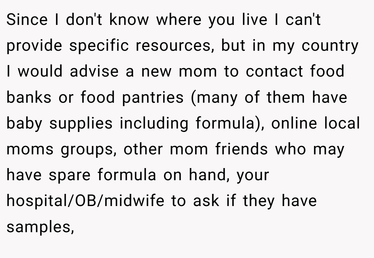 Since I don't know where you live I can't provide specific resources, but in my country I would advise a new mom to contact food banks or food pantries (many of them have baby supplies including formula), online local moms groups, other mom friends who may have spare formula on hand, your hospital/OB/midwife to ask if they have samples,